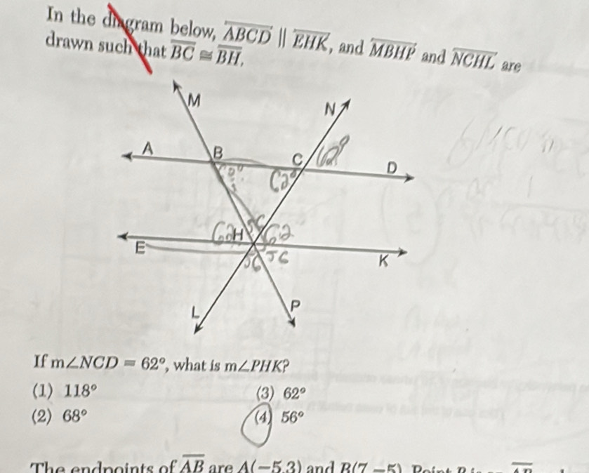 In the digram below, overleftrightarrow ABCDbeginvmatrix endvmatrix overline EHK and
drawn such that overline BC≌ overline BH, overleftrightarrow MBHP and overline NCHL are
If m∠ NCD=62° , what is m∠ PHK
(1) 118° (3) 62°
(2) 68° (4) 56°
The endpoints of overline AB are A(-5.3) and R(7-5) overline An