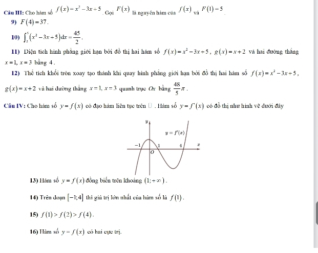 Câu III: Cho hàm số f(x)=x^2-3x+5_.GgiF(x) là nguyên hàm của ∈t (x)_wiF(1)=5
9) F(4)=37.
10) ∈t _2^(5(x^2)-3x+5)dx= 45/2 .
11) Diện tích hình phẳng giới hạn bởi đồ thị hai hàm số f(x)=x^2-3x+5,g(x)=x+2 và hai đường thắng
x=1,x=3 bằng 4.
12) Thể tích khối tròn xoay tạo thành khi quay hình phẳng giới hạn bởi đồ thị hai hàm số f(x)=x^2-3x+5,
g(x)=x+2 và hai đường thắng x=1,x=3 quanh trục Ox hing 48/5 π .
Câu IV: Cho hám số y=f(x) có đạo hám liên tục trên Đ . Hàm số y=f'(x) có đồ thị như hinh vẽ đưới đây
13) Hảm số y=f(x) đồng biến trên khoảng (1;+∈fty ).
14) Trên đoạn [-1;4] thì giú trị lớn nhất của hàm số là f(1).
15) f(1)>f(2)>f(4).
16) Hàm số y=f(x) có hai cực trị.