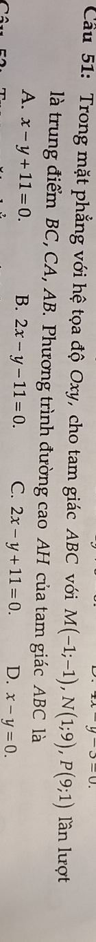 u-u 
Cầu 51: Trong mặt phẳng với hệ tọa độ Oxy, cho tam giác ABC với M(-1;-1), N(1;9), P(9;1) lần lượt
là trung điểm BC, CA, AB. Phương trình đường cao AH của tam giác ABC là
A. x-y+11=0. B. 2x-y-11=0. C. 2x-y+11=0. D. x-y=0.
