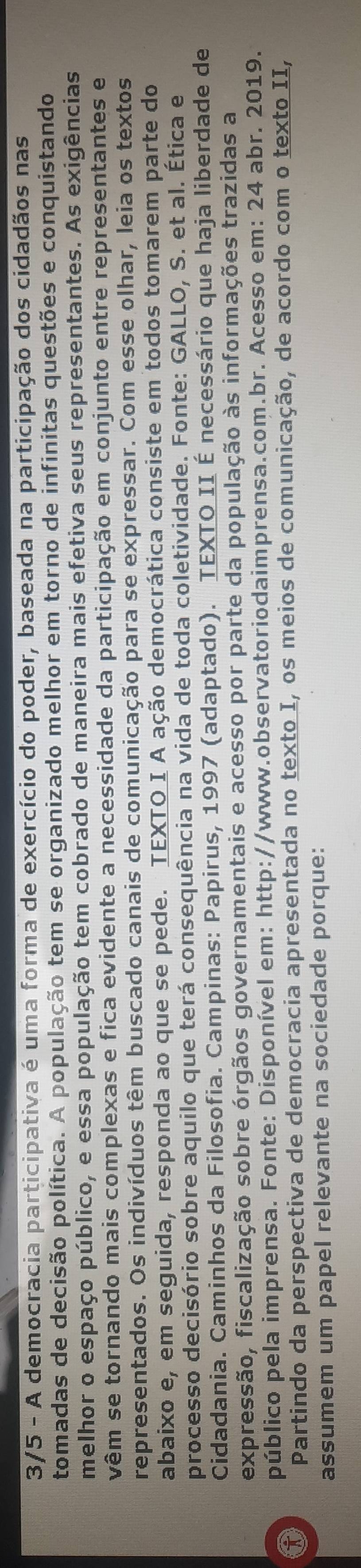 3/5 - A democracia participativa é uma forma de exercício do poder, baseada na participação dos cidadãos nas 
tomadas de decisão política. A população tem se organizado melhor em torno de infinitas questões e conquistando 
melhor o espaço público, e essa população tem cobrado de maneira mais efetiva seus representantes. As exigências 
vêm se tornando mais complexas e fica evidente a necessidade da participação em conjunto entre representantes e 
representados. Os indivíduos têm buscado canais de comunicação para se expressar. Com esse olhar, leia os textos 
abaixo e, em seguida, responda ao que se pede. TEXTO I A ação democrática consiste em todos tomarem parte do 
processo decisório sobre aquilo que terá consequência na vida de toda coletividade. Fonte: GALLO, S. et al. Ética e 
Cidadania. Caminhos da Filosofia. Campinas: Papirus, 1997 (adaptado). TEXTO II É necessário que haja liberdade de 
expressão, fiscalização sobre órgãos governamentais e acesso por parte da população às informações trazidas a 
① público pela imprensa. Fonte: Disponível em: http://www.observatoriodaimprensa.com.br. Acesso em: 24 abr. 2019. 
Partindo da perspectiva de democracia apresentada no texto I, os meios de comunicação, de acordo com o texto II, 
assumem um papel relevante na sociedade porque: