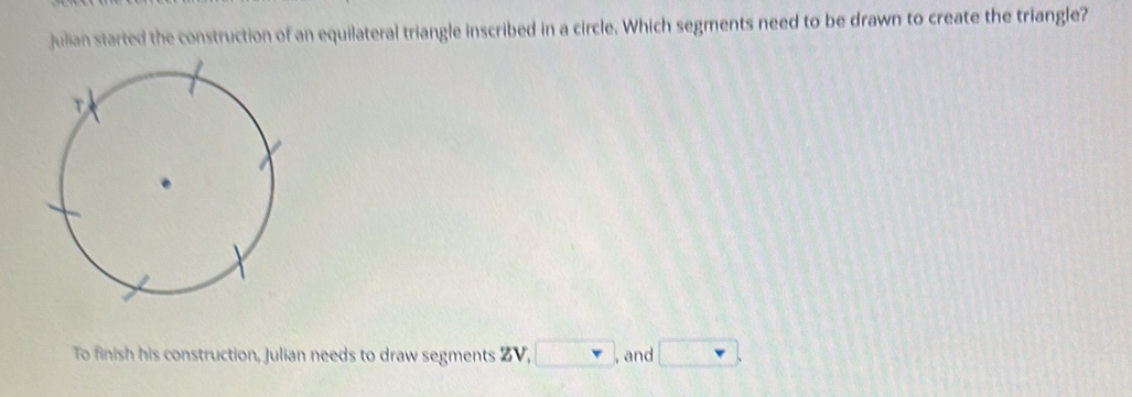 Julian started the construction of an equilateral triangle inscribed in a circle. Which segments need to be drawn to create the triangle? 
To finish his construction, Julian needs to draw segments ZV, □ , and □.