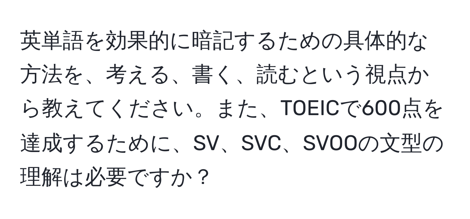 英単語を効果的に暗記するための具体的な方法を、考える、書く、読むという視点から教えてください。また、TOEICで600点を達成するために、SV、SVC、SVOOの文型の理解は必要ですか？