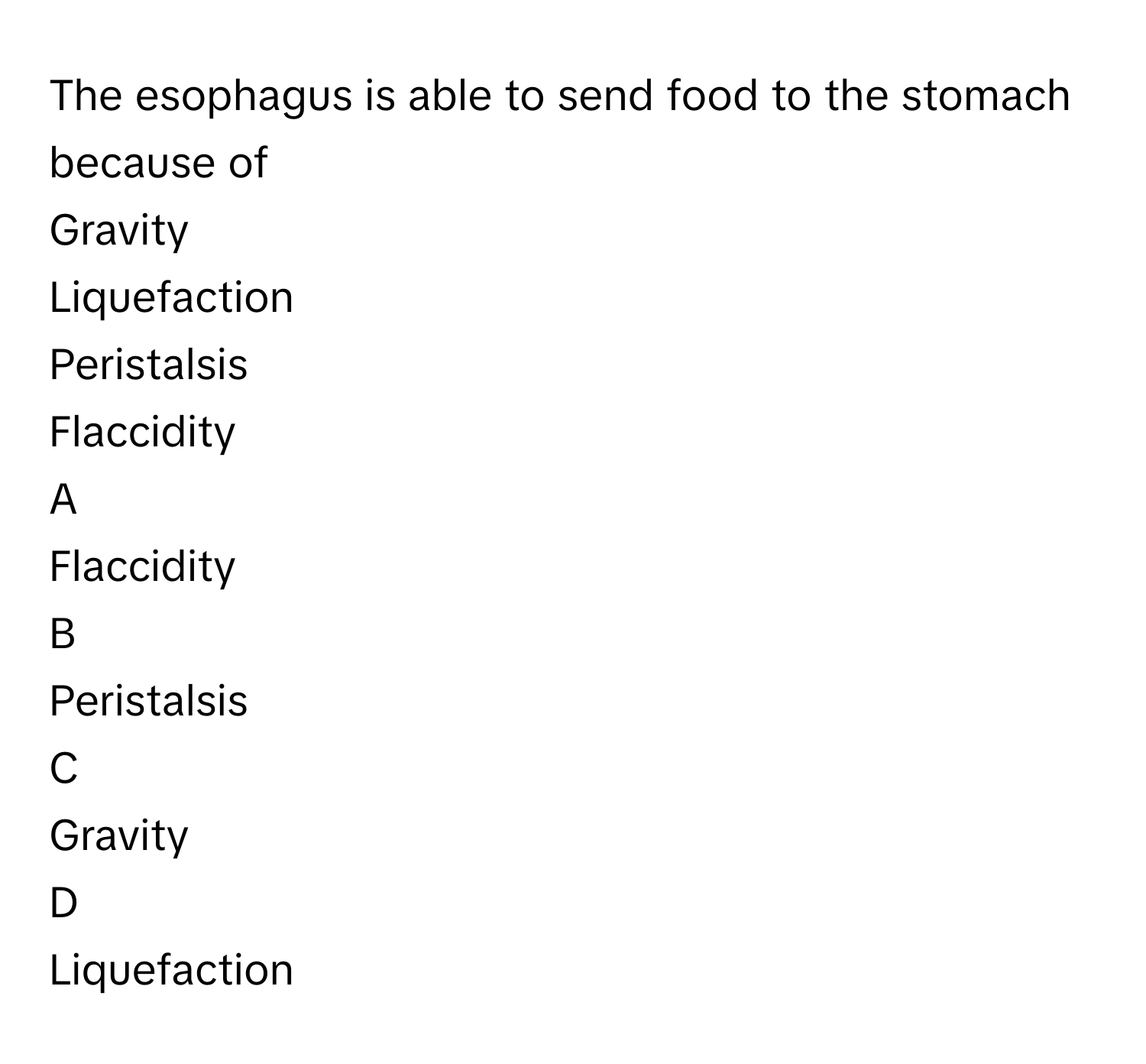 The esophagus is able to send food to the stomach because of
Gravity

Liquefaction

Peristalsis

Flaccidity


A  
Flaccidity
 


B  
Peristalsis
 


C  
Gravity
 


D  
Liquefaction