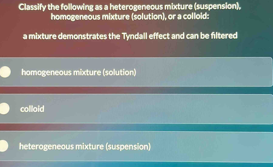 Classify the following as a heterogeneous mixture (suspension),
homogeneous mixture (solution), or a colloid:
a mixture demonstrates the Tyndall effect and can be filtered
homogeneous mixture (solution)
colloid
heterogeneous mixture (suspension)