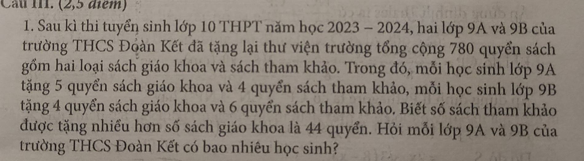 Cầu III. (2,5 điểm) 
1. Sau kì thi tuyển sinh lớp 10 THPT năm học 2023 - 2024, hai lớp 9A và 9B của 
trường THCS Đoàn Kết đã tặng lại thư viện trường tổng cộng 780 quyển sách 
gồm hai loại sách giáo khoa và sách tham khảo. Trong đó, mỗi học sinh lớp 9A
tặng 5 quyển sách giáo khoa và 4 quyển sách tham khảo, mỗi học sinh lớp 9B
tặng 4 quyển sách giáo khoa và 6 quyển sách tham khảo. Biết số sách tham khảo 
được tặng nhiều hơn số sách giáo khoa là 44 quyển. Hỏi mỗi lớp 9A và 9B của 
trường THCS Đoàn Kết có bao nhiêu học sinh?