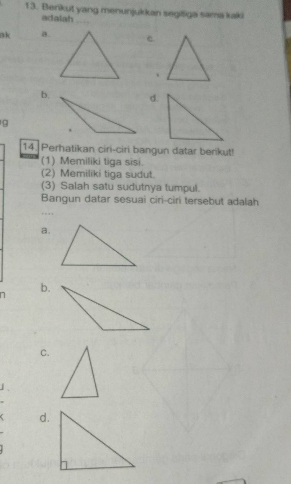 Berikut yang menunjukkan segišiga sama kaki
adalah ....
ak a.
c.
、
b.
d.
g
14. Perhatikan ciri-ciri bangun datar berikut!
(1) Memiliki tiga sisi.
(2) Memiliki tiga sudut.
(3) Salah satu sudutnya tumpul.
Bangun datar sesuai ciri-ciri tersebut adalah

a.
n
b.
C.
d.