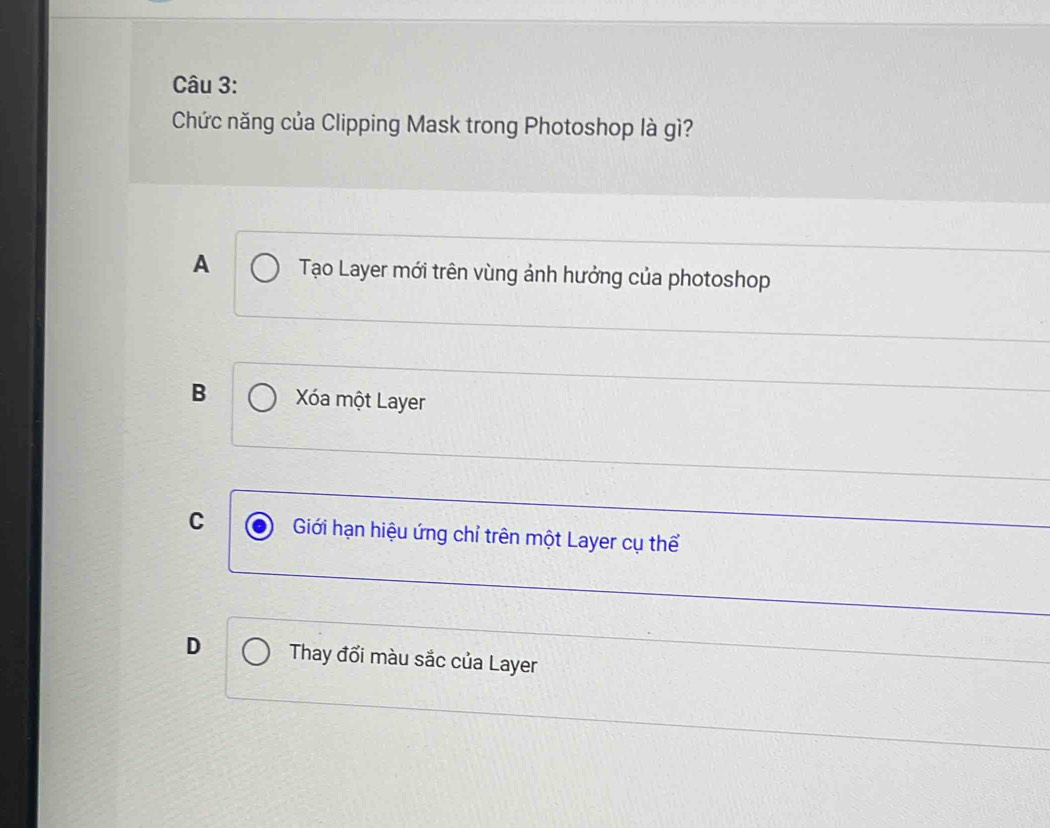 Chức năng của Clipping Mask trong Photoshop là gì?
A Tạo Layer mới trên vùng ảnh hưởng của photoshop
B Xóa một Layer
C Giới hạn hiệu ứng chỉ trên một Layer cụ thể
D Thay đổi màu sắc của Layer