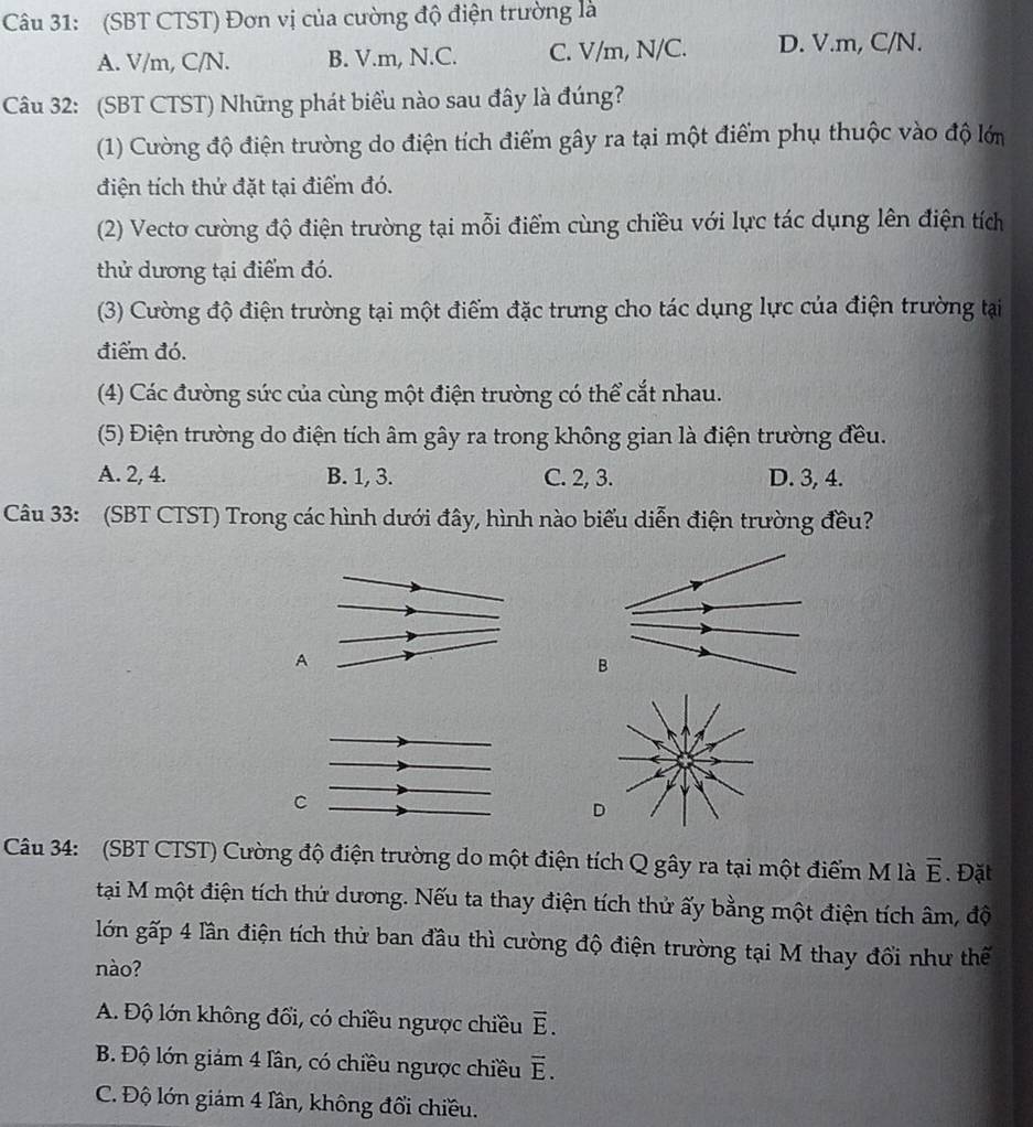 (SBT CTST) Đơn vị của cường độ điện trường là
A. V/m, C/N. B. V.m, N.C. C. V/m, N/C. D. V.m, C/N.
Câu 32: (SBT CTST) Những phát biểu nào sau đây là đúng?
(1) Cường độ điện trường do điện tích điểm gây ra tại một điểm phụ thuộc vào độ lớn
điện tích thứ đặt tại điểm đó.
(2) Vecto cường độ điện trường tại mỗi điểm cùng chiều với lực tác dụng lên điện tích
thử dương tại điểm đó.
(3) Cường độ điện trường tại một điểm đặc trưng cho tác dụng lực của điện trường tại
điểm đó.
(4) Các đường sức của cùng một điện trường có thể cắt nhau.
(5) Điện trường do điện tích âm gây ra trong không gian là điện trường đều.
A. 2, 4. B. 1, 3. C. 2, 3. D. 3, 4.
Câu 33: (SBT CTST) Trong các hình dưới đây, hình nào biểu diễn điện trường đều?
A
C
D
Câu 34: (SBT CTST) Cường độ điện trường do một điện tích Q gây ra tại một điểm M là vector E. Đặt
tại M một điện tích thứ dương. Nếu ta thay điện tích thử ấy bằng một điện tích âm, độ
lớn gấp 4 lần điện tích thử ban đầu thì cường độ điện trường tại M thay đổi như thế
nào?
A. Độ lớn không đổi, có chiều ngược chiều vector E.
B. Độ lớn giám 4 lân, có chiều ngược chiều overline E.
C. Độ lớn giám 4 lần, không đổi chiều.