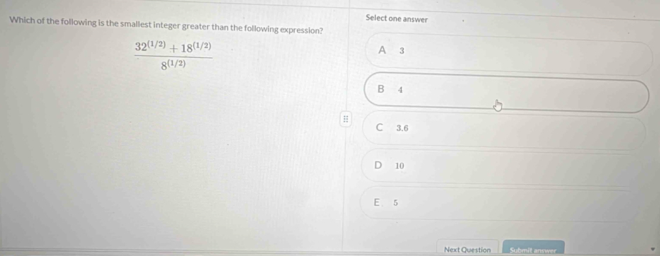 Select one answer
Which of the following is the smallest integer greater than the following expression?
 (32^((1/2))+18^((1/2)))/8^((1/2)) 
A 3
B 4
::
C 3.6
10
E 5
Next Question Submit answer