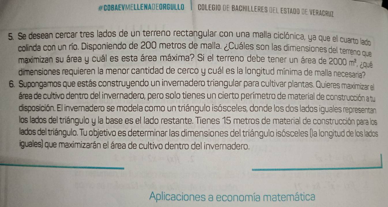 #COBAEVMELLENADEORGULLO COLEGIO DE BACHILLERES DEL ESTADO DE VERACRUZ 
5. Se desean cercar tres lados de un terreno rectangular con una malla ciclónica, ya que el cuarto lado 
colinda con un río. Disponiendo de 200 metros de malla. ¿Cuáles son las dimensiones del terreno que 
maximizan su área y cuál es esta área máxima? Si el terreno debe tener un área de 2000m^2 ¿qué 
dimensiones requieren la menor cantidad de cerco y cuál es la longitud mínima de malla necesaria 
6. Supongamos que estás construyendo un invernadero triangular para cultivar plantas. Quieres maximizar el 
área de cultivo dentro del invernadero, pero solo tienes un cierto perímetro de material de construcción a tu 
disposición. El invernadero se modela como un triángulo isósceles, donde los dos lados iguales representan 
los lados del triángulo y la base es el lado restante. Tienes 15 metros de material de construcción para los 
lados del triángulo. Tu objetivo es determinar las dimensiones del triángulo isósceles (la longitud de los lados 
iguales) que maximizarán el área de cultivo dentro del invernadero. 
_ 
Aplicaciones a economía matemática