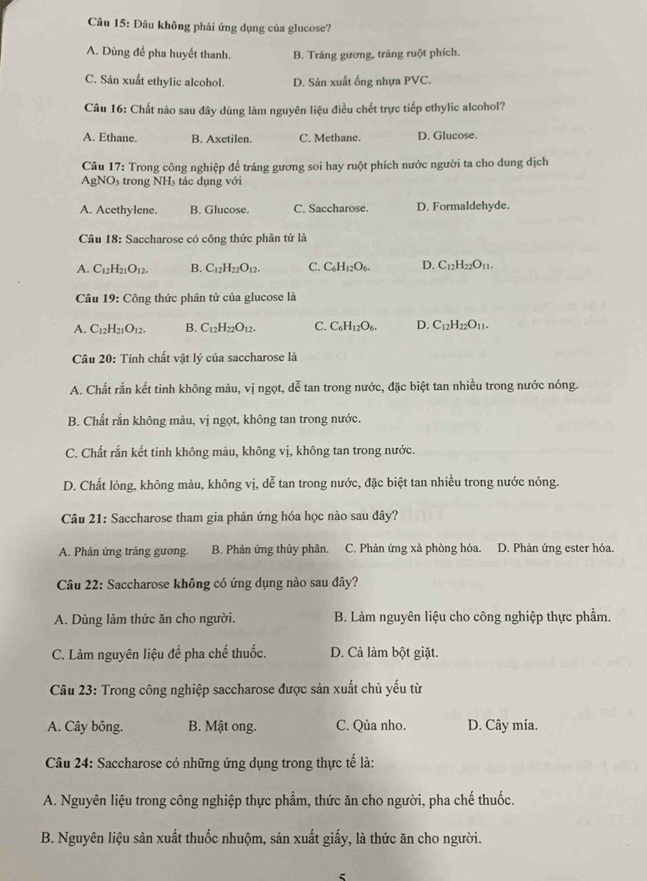 Đâu không phải ứng dụng của glucose?
A. Dùng đề pha huyết thanh. B. Tráng gương, tráng ruột phích.
C. Sản xuất ethylic alcohol. D. Sân xuất ống nhựa PVC.
Câu 16: Chất nào sau đây dùng làm nguyên liệu điều chết trực tiếp ethylic alcohol?
A. Ethane. B. Axetilen. C. Methane. D. Glucose.
Câu 17: Trong công nghiệp để tráng gương soi hay ruột phích nước người ta cho dung dịch
AgNO₃ trong NH₃ tác dụng với
A. Acethylene. B. Glucose. C. Saccharose. D. Formaldehyde.
Câu 18: Saccharose có công thức phân tử là
A. C_12H_21O_12. B. C_12H_22O_12. C. C_6H_12O_6. D. C_12H_22O_11.
Câu 19: Công thức phân tử của glucose là
A. C_12H_21O_12. B. C_12H_22O_12. C. C_6H_12O_6. D. C_12H_22O_11.
Câu 20: Tính chất vật lý của saccharose là
A. Chất rắn kết tinh không màu, vị ngọt, dwidehat e tan trong nước, đặc biệt tan nhiều trong nước nóng.
B. Chất rắn không màu, vị ngọt, không tan trong nước.
C. Chất rắn kết tinh không màu, không vị, không tan trong nước.
D. Chất lỏng, không màu, không vị, dễ tan trong nước, đặc biệt tan nhiều trong nước nóng.
Câu 21: Saccharose tham gia phản ứng hóa học nào sau dây?
A. Phản ứng tráng gương. B. Phản ứng thủy phân. C. Phản ứng xà phòng hóa. D. Phản ứng ester hóa.
Câu 22: Saccharose không có ứng dụng nào sau đây?
A. Dùng làm thức ăn cho người. B. Làm nguyên liệu cho công nghiệp thực phẩm.
C. Làm nguyên liệu để pha chế thuốc. D. Cả làm bột giặt.
Câu 23: Trong công nghiệp saccharose được sản xuất chủ yếu từ
A. Cây bông. B. Mật ong. C. Qủa nho. D. Cây mía.
Câu 24: Saccharose có những ứng dụng trong thực tế là:
A. Nguyên liệu trong công nghiệp thực phẩm, thức ăn cho người, pha chế thuốc.
B. Nguyên liệu sản xuất thuốc nhuộm, sản xuất giấy, là thức ăn cho người.
5