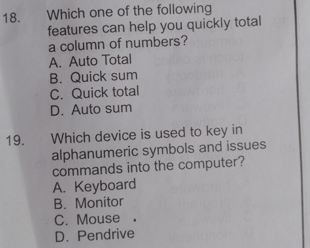 Which one of the following
features can help you quickly total
a column of numbers?
A. Auto Total
B. Quick sum
C. Quick total
D. Auto sum
19. Which device is used to key in
alphanumeric symbols and issues
commands into the computer?
A. Keyboard
B. Monitor
C. Mouse
D. Pendrive