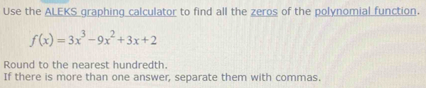 Use the ALEKS graphing calculator to find all the zeros of the polynomial function.
f(x)=3x^3-9x^2+3x+2
Round to the nearest hundredth. 
If there is more than one answer, separate them with commas.