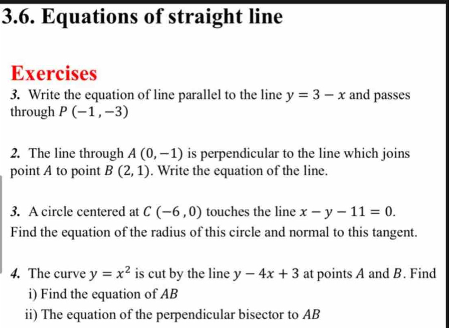 Equations of straight line 
Exercises 
3. Write the equation of line parallel to the line y=3-x and passes 
through P(-1,-3)
2. The line through A(0,-1) is perpendicular to the line which joins 
point A to point B(2,1). Write the equation of the line. 
3. A circle centered at C(-6,0) touches the line x-y-11=0. 
Find the equation of the radius of this circle and normal to this tangent. 
4. The curve y=x^2 is cut by the line y-4x+3 at points A and B. Find 
i) Find the equation of AB
ii) The equation of the perpendicular bisector to AB