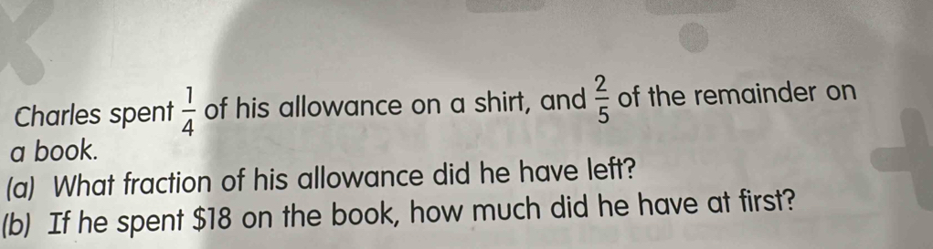 Charles spent  1/4  of his allowance on a shirt, and  2/5  of the remainder on 
a book. 
(a) What fraction of his allowance did he have left? 
(b) If he spent $18 on the book, how much did he have at first?