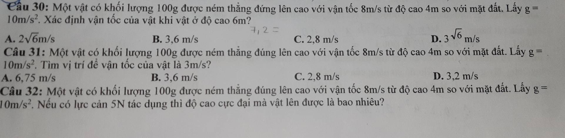 Cầu 30: Một vật có khối lượng 100g được ném thẳng đứng lên cao với vận tốc 8m/s từ độ cao 4m so với mặt đất. Lấy g=
10m/s^2 1 Xác định vận tốc của vật khi vật ở độ cao 6m?
A. 2sqrt(6)m/s B. 3,6 m/s C. 2,8 m/s D. 3sqrt(6)m/s
Câu 31: Một vật có khối lượng 100g được ném thẳng đúng lên cao với vận tốc 8m/s từ độ cao 4m so với mặt đất. Lấy g=
10m/s^2. Tìm vị trí để vận tốc của vật là 3m/s?
A. 6,75 m/s B. 3,6 m/s C. 2,8 m/s D. 3,2 m/s
Câu 32: Một vật có khối lượng 100g được ném thẳng đúng lên cao với vận tốc 8m/s từ độ cao 4m so với mặt đất. Lấy g=
10m/s^2. Nếu có lực cản 5N tác dụng thì độ cao cực đại mà vật lên được là bao nhiêu?