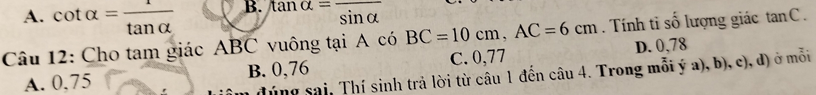 A. cot alpha = 1/tan alpha   tan alpha =frac sin alpha 
Câu 12: Cho tam giác ABC vuông tại A có BC=10cm, AC=6cm. Tính ti số lượng giác tanC.
D. 0,78
A. 0,75 B. 0,76 C. 0,77
đúng sai, Thí sinh trả lời từ câu 1 đến câu 4. Trong mỗi ý a), b), c), d) ở mỗi