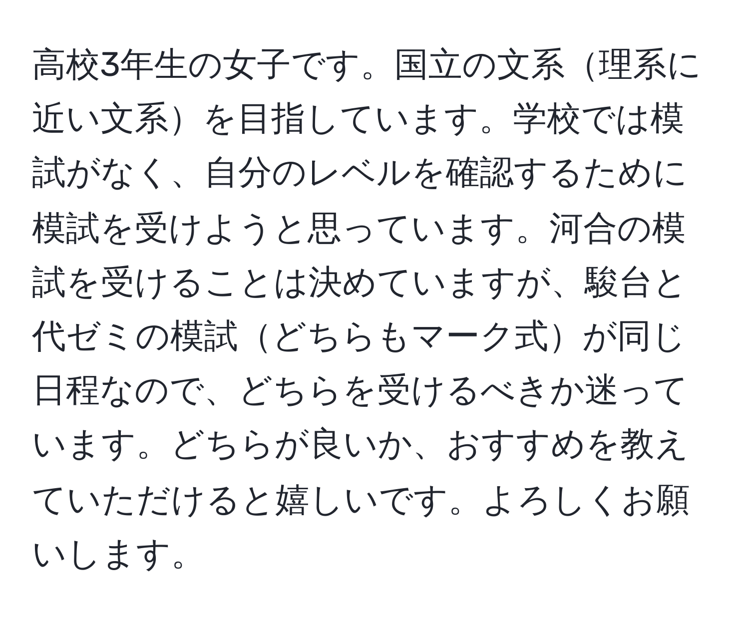 高校3年生の女子です。国立の文系理系に近い文系を目指しています。学校では模試がなく、自分のレベルを確認するために模試を受けようと思っています。河合の模試を受けることは決めていますが、駿台と代ゼミの模試どちらもマーク式が同じ日程なので、どちらを受けるべきか迷っています。どちらが良いか、おすすめを教えていただけると嬉しいです。よろしくお願いします。