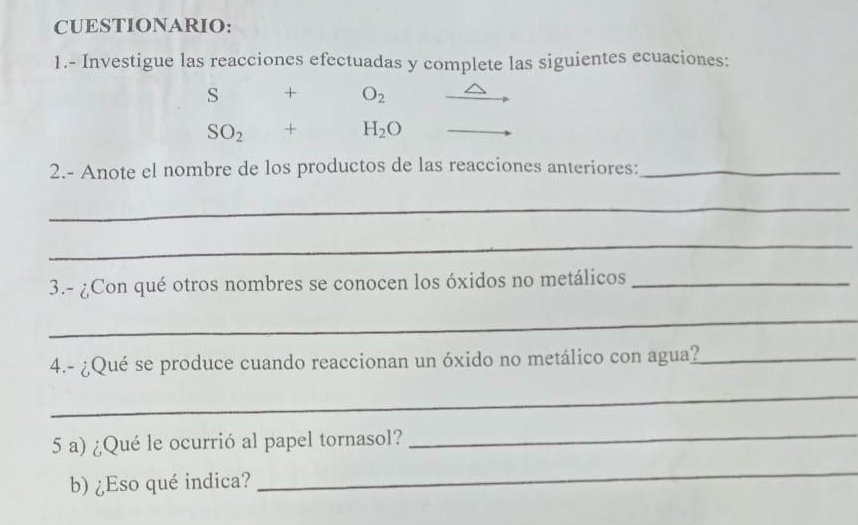 CUESTIONARIO: 
1.- Investigue las reacciones efectuadas y complete las siguientes ecuaciones:
s+ O_2
SO_2+H_2O
2.- Anote el nombre de los productos de las reacciones anteriores:_ 
_ 
_ 
3.- ¿Con qué otros nombres se conocen los óxidos no metálicos_ 
_ 
4.- ¿Qué se produce cuando reaccionan un óxido no metálico con agua?_ 
_ 
5 a) ¿Qué le ocurrió al papel tornasol? 
_ 
b) ¿Eso qué indica? 
_