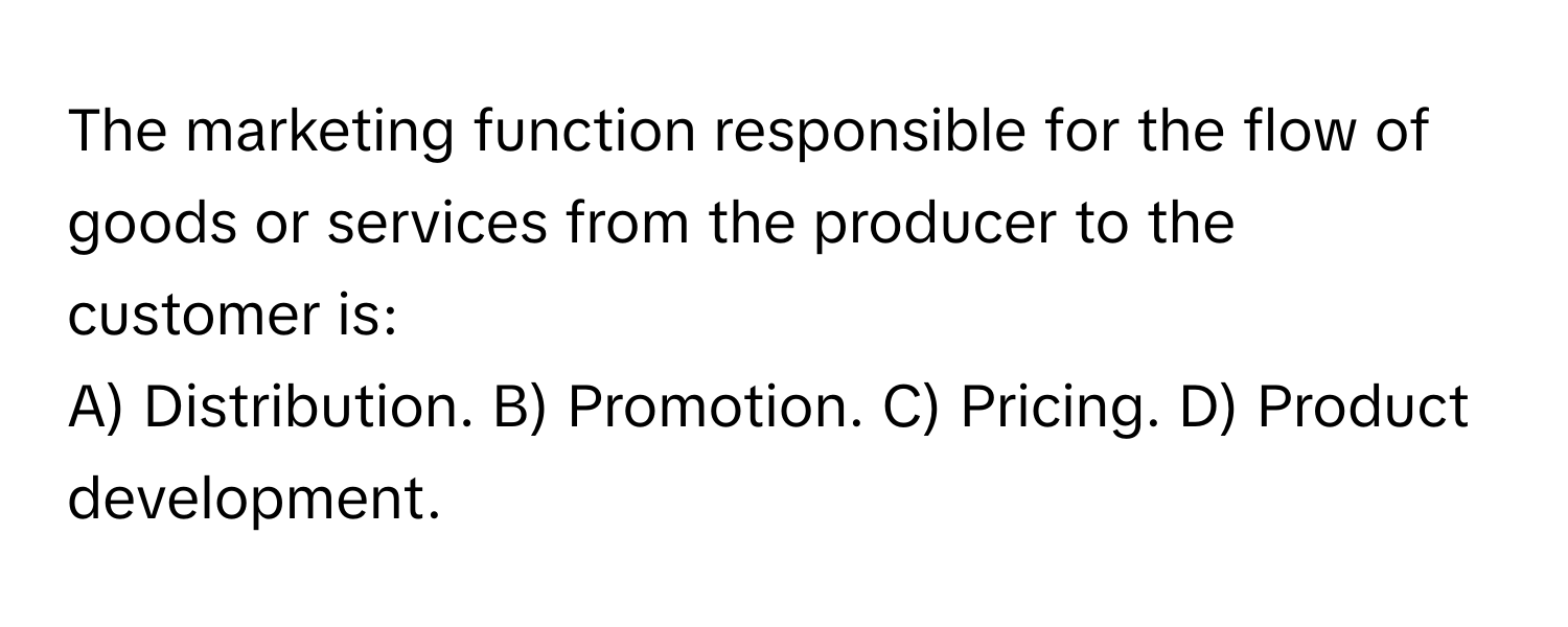 The marketing function responsible for the flow of goods or services from the producer to the customer is:

A) Distribution.  B) Promotion.  C) Pricing.  D) Product development.