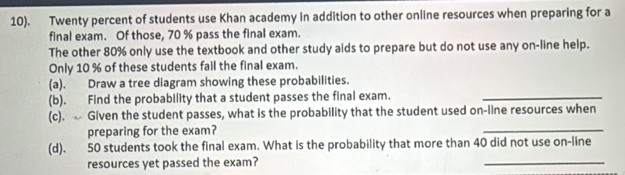 10). Twenty percent of students use Khan academy in addition to other online resources when preparing for a 
final exam. Of those, 70 % pass the final exam. 
The other 80% only use the textbook and other study aids to prepare but do not use any on-line help. 
Only 10 % of these students fail the final exam. 
(a). Draw a tree diagram showing these probabilities. 
(b). Find the probability that a student passes the final exam._ 
(c). Given the student passes, what is the probability that the student used on-line resources when 
preparing for the exam? 
_ 
_ 
(d). 50 students took the final exam. What is the probability that more than 40 did not use on-line 
resources yet passed the exam?