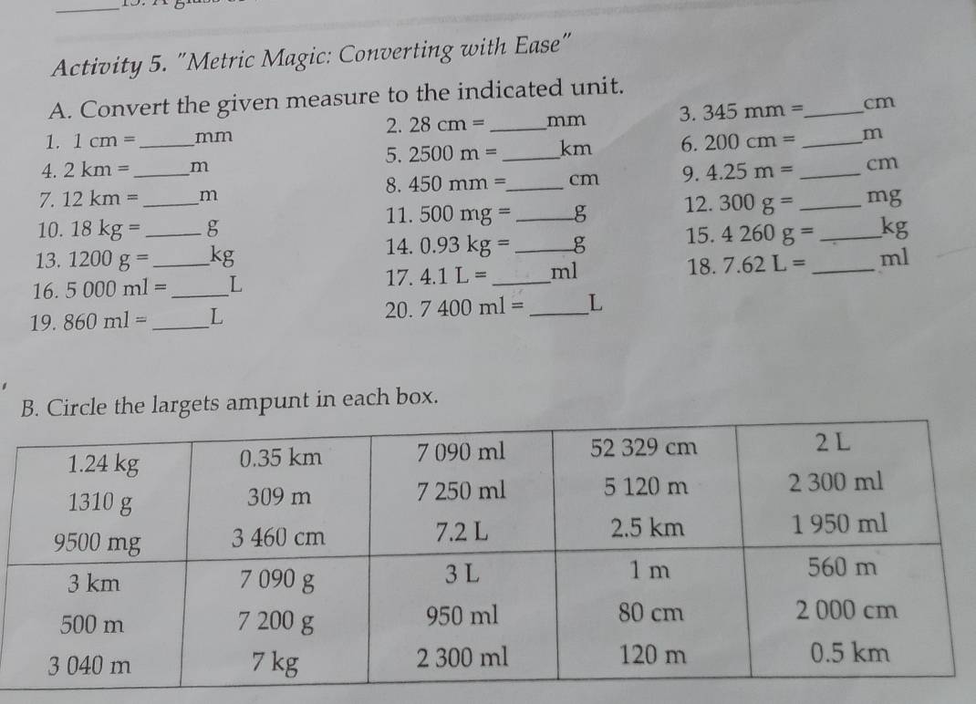 Activity 5. "Metric Magic: Converting with Ease" 
A. Convert the given measure to the indicated unit. 
2. 28cm= _  mm 3. 345mm= _  cm
1. 1cm= _ mm
5. 2500m= _ km 6. 200cm= _ m
4. 2km= _ m
8. 450mm= _  cm 9. 4.25m= _ cm
7. 12km= _  m
11. 500mg= _ g 12. 300g= _  mg
10. 18kg= _ g
14.0.93kg= _  g 15. 4260g= _ kg
13. 1200g= kg 18. 
16. 5000ml= _  _ L 4.1L= _ ml 7.62L= _  ml
17. 
19. 860ml= _  L 10.7400ml= _ L
Circle the largets ampunt in each box.