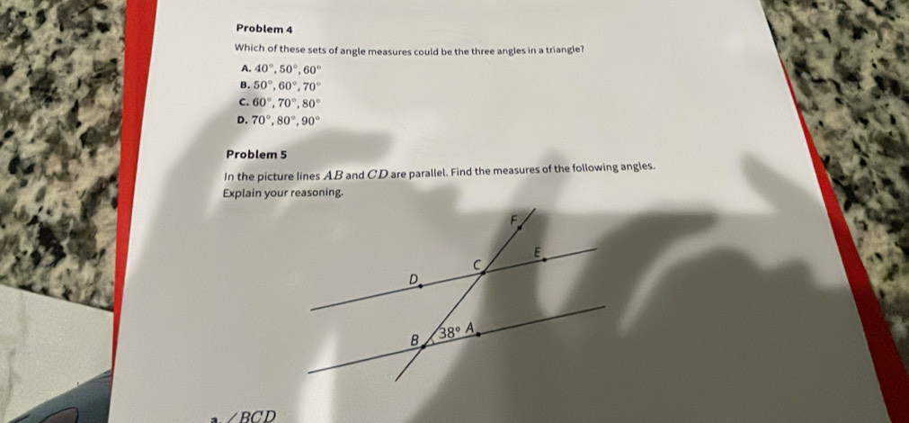 Problem 4
Which of these sets of angle measures could be the three angles in a triangle?
A. 40°,50°,60°
B. 50°,60°,70°
C. 60°,70°,80°
D. 70°,80°,90°
Problem 5
In the picture lines AB and CD are parallel. Find the measures of the following angles.
Explain your reasoning.
∠ BCD