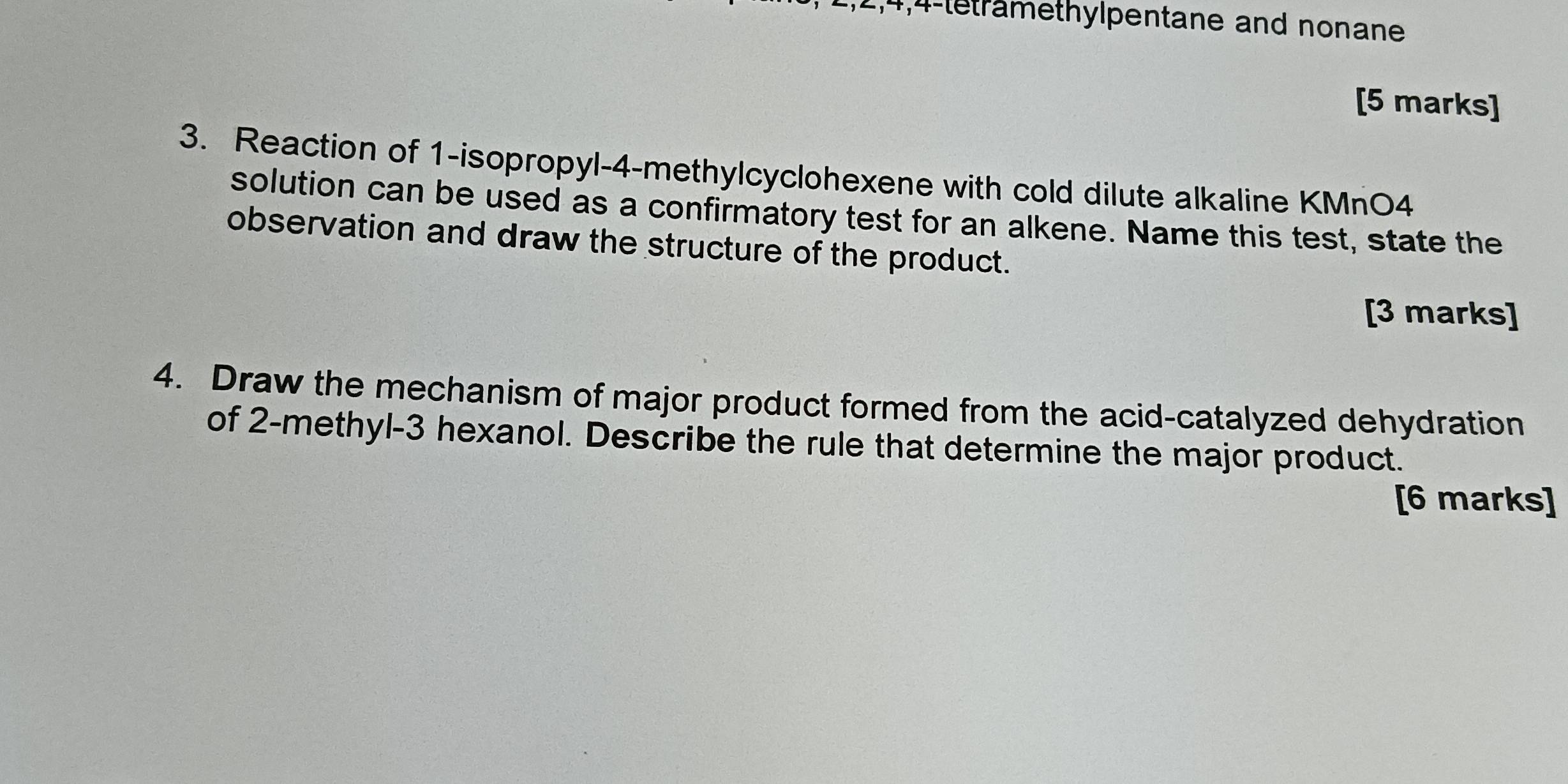 1, 2, 4, 4 -teträmethylpentane and nonane 
[5 marks] 
3. Reaction of 1 -isopropyl -4 -methylcyclohexene with cold dilute alkaline KMnO4
solution can be used as a confirmatory test for an alkene. Name this test, state the 
observation and draw the structure of the product. 
[3 marks] 
4. Draw the mechanism of major product formed from the acid-catalyzed dehydration 
of 2 -methyl- 3 hexanol. Describe the rule that determine the major product. 
[6 marks]