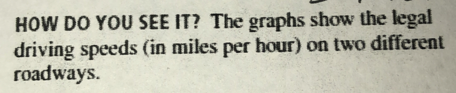 HOW DO YOU SEE IT? The graphs show the legal 
driving speeds (in miles per hour) on two different 
roadways.