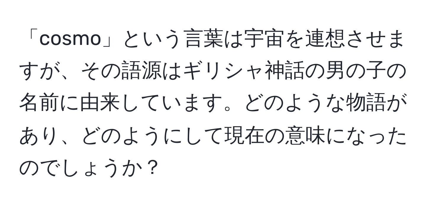 「cosmo」という言葉は宇宙を連想させますが、その語源はギリシャ神話の男の子の名前に由来しています。どのような物語があり、どのようにして現在の意味になったのでしょうか？