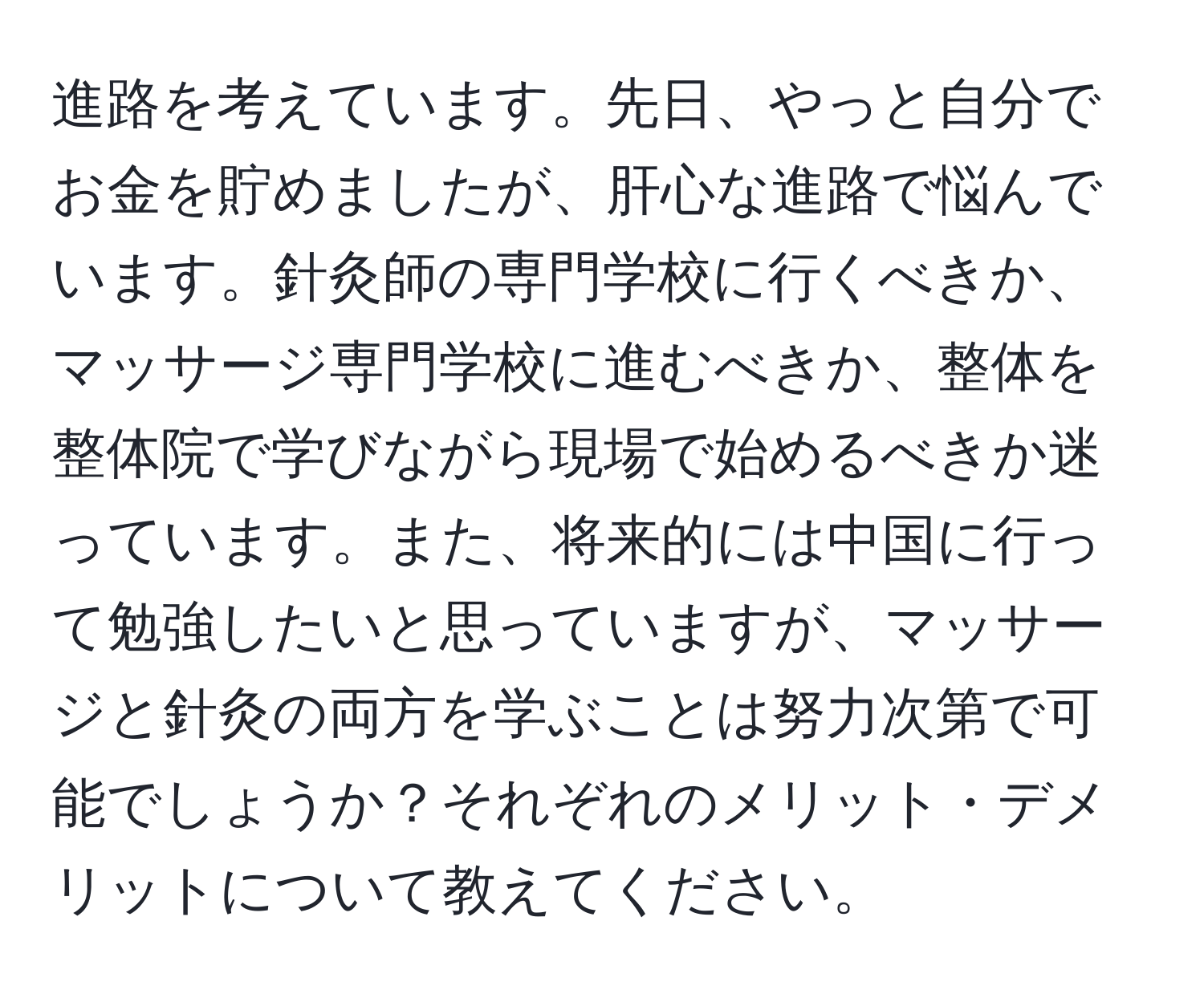 進路を考えています。先日、やっと自分でお金を貯めましたが、肝心な進路で悩んでいます。針灸師の専門学校に行くべきか、マッサージ専門学校に進むべきか、整体を整体院で学びながら現場で始めるべきか迷っています。また、将来的には中国に行って勉強したいと思っていますが、マッサージと針灸の両方を学ぶことは努力次第で可能でしょうか？それぞれのメリット・デメリットについて教えてください。