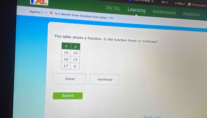 Hore e baliças ro're pcture 
My IXL Learning Assessment Analytics
Algebra 1 N.2 Identify linear functions from tables F5G
The table shows a function. Is the function linear or nonlinear?
linear nonlinear
Submit
Work it out