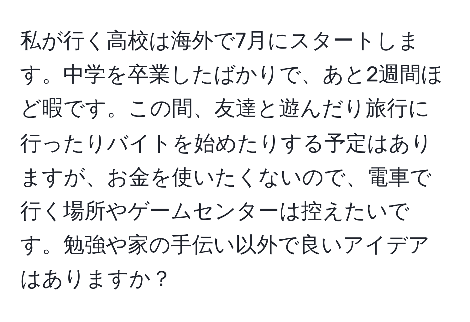 私が行く高校は海外で7月にスタートします。中学を卒業したばかりで、あと2週間ほど暇です。この間、友達と遊んだり旅行に行ったりバイトを始めたりする予定はありますが、お金を使いたくないので、電車で行く場所やゲームセンターは控えたいです。勉強や家の手伝い以外で良いアイデアはありますか？