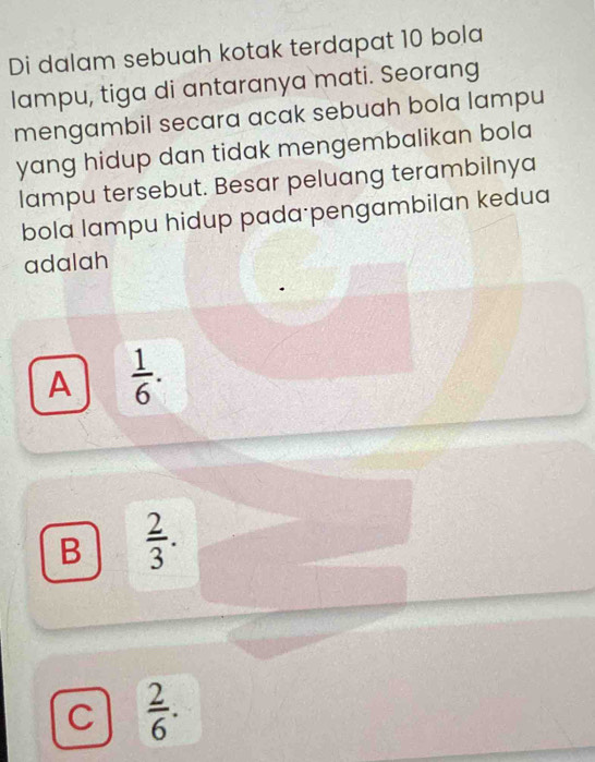 Di dalam sebuah kotak terdapat 10 bola
lampu, tiga di antaranya mati. Seorang
mengambil secara acak sebuah bola lampu
yang hidup dan tidak mengembalikan bola 
lampu tersebut. Besar peluang terambilnya
bola lampu hidup pada pengambilan kedua
adalah
A  1/6 .
B  2/3 .
C  2/6 .