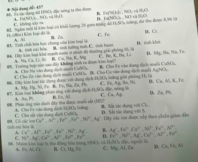 HNO_3 đặc nóng ta thu được
01. Fe tác dụng dd  Nội dung đề: 437
A. Fe(NO_3)_2,NO_2 và H_2O. B. Fe(NO_3)_3,NO_2 và H_2O.
D. Fe(NO_3)_3 , NO và
02. Ngâm một lá kim loại có khối lượng 26 gam trong dđ H_2SO_4 loãng, dư thu được 8,96 lít H_2O.
C. không xảy ra.
H_2 (dktc) Kim loại đó là C. Fe. D. Cr.
A. Al. B. Zn.
03. Tính chất hóa học chung của kim loại là
A. tính oxi hóa. B. tính lưỡng tính.C. tính bazơ, D. tính khử.
04. Dãy kim loại khử mạnh nước ở nhiệt độ thường giải phóng H_2 là
A. Na, Ca, Li, Sr. B. Cu , Na, K, Mg C. Be, K, Ba, Li. D. Mg, Ba, Na, Fe.
05. Trường hợp nào sau dây không sinh ra được kim loại?
A. Cho Na vào dung dịch muồi CuSO_4. B. Cho Fe vào dung dịch muối CuSO_4.
C. Cho Zn vào dung dịch muồi CuSO_4. D. Cho Cu vào dung dịch muối AgNO_3.
06. Dãy kim loại tác dụng được với dung dịch H_2SO_4 loāng giải phóng H_2 là
A. Mg, Hg, Ni, Fe. B. Fe, Na,Zn, , Pb. C. Fe, Ag, Sn, Ni. D. Cu, Al, K, Fe.
07. Kim loại không phản ứng với dung dịch H_2SO_4 đặc, nóng là
A. Au, Pt. B. Fe, Al. C. Cu, Ag. D. Zn, Pb.
08. Phản ứng nào dưới đây thu được muối sắt (III)?
A. Cho Fe vào dung dịch H_2SO_4 loãng. B. Sắt tác dụng với Cl_2.
C. Cho sắt vào dung dịch CuSO_4. D. Sắt tác dụng với S.
09. Có các ion Cu^(2+),Al^(3+),Fe^(2+),Fe^(3+),Ni^(2+),Ag^+. Dãy các ion được xếp theo chiều giảm dần
tính oxi hóa là
A. Cu^(2+),Al^(3+),Fe^(2+),Fe^(3+),Ni^(2+),Ag^+. B. Ag^+,Fe^(3+),Cu^(2+),Ni^(2+),Fe^(2+),Al^(3+).
C. Ni^(2+),Ag^+,Cu^(2+),Al^(3+),Fe^(2+),Fe^(3+). D. Fe^(3+),Ni^(2+),Ag^+,Cu^(2+),Al^(3+),Fe^(2+).
10. Nhóm kim loại bị thụ động hóa trong HNO_3 và H_2SO_4 đặc, nguội là.
A. Fe, Al, Cr. B. Cr, Hg, Fe. C. Mg, Al, Zn. D. Cu,Fe,Al