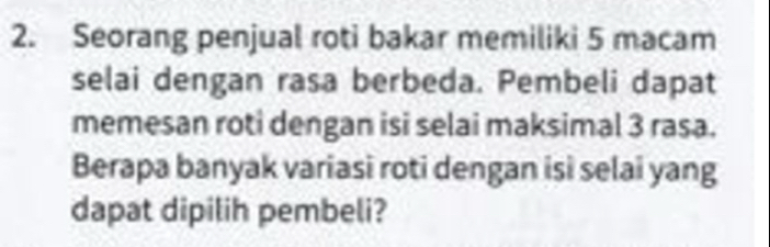 Seorang penjual roti bakar memiliki 5 macam 
selai dengan rasa berbeda. Pembeli dapat 
memesan roti dengan isi selai maksimal 3 rasa. 
Berapa banyak variasi roti dengan isi selai yang 
dapat dipilih pembeli?