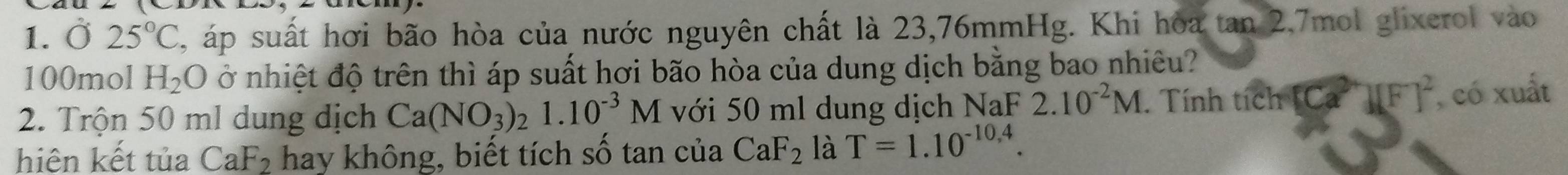 Ở 25°C 3, áp suất hơi bão hòa của nước nguyên chất là 23,76mmHg. Khi hòa tan 2, 7mol glixerol vào
100mol H_2O ở nhiệt độ trên thì áp suất hơi bão hòa của dung dịch bằng bao nhiêu? 
2. Trộn 50 ml dung dịch Ca(NO_3)_21.10^(-3)M với 50 ml dung dịch NaF 2.10^(-2)M. Tính tích [Ca^(2+)][F]^2 , có xuất 
hiên kết tủa CaF₂ hay không, biết tích số tan của CaF_2 là T=1.10^(-10.4).
