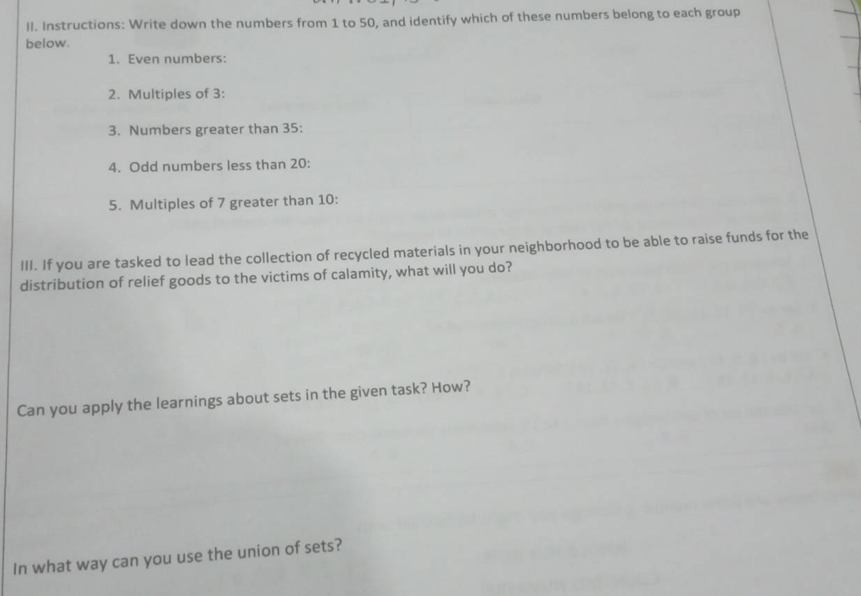 Instructions: Write down the numbers from 1 to 50, and identify which of these numbers belong to each group 
below. 
1. Even numbers: 
2. Multiples of 3 : 
3. Numbers greater than 35 : 
4. Odd numbers less than 20 : 
5. Multiples of 7 greater than 10 : 
III. If you are tasked to lead the collection of recycled materials in your neighborhood to be able to raise funds for the 
distribution of relief goods to the victims of calamity, what will you do? 
Can you apply the learnings about sets in the given task? How? 
In what way can you use the union of sets?