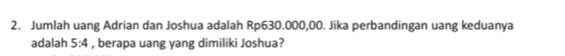 Jumlah uang Adrian dan Joshua adalah Rp630.000,00. Jika perbandingan uang keduanya 
adalah 5:4 , berapa uang yang dimiliki Joshua?