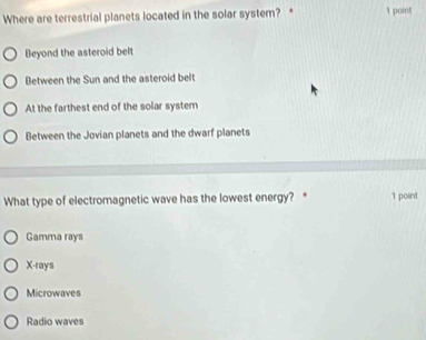 Where are terrestrial planets located in the solar system? * 1 point
Beyond the asteroid belt
Between the Sun and the asteroid belt
At the farthest end of the solar system
Between the Jovian planets and the dwarf planets
What type of electromagnetic wave has the lowest energy? * 1 point
Gamma rays
X -rays
Microwaves
Radio waves