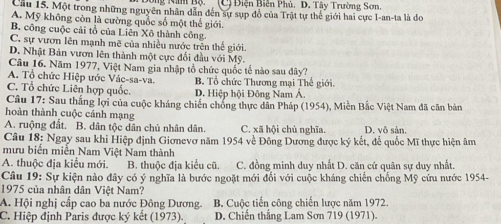 Đông Nam Bộ. (C) Điện Biên Phủ. D. Tây Trường Sơn.
Cầu 15. Một trong những nguyên nhân dẫn đến sự sụp đồ của Trật tự thế giới hai cực I-an-ta là do
A. Mỹ không còn là cường quốc số một thế giới.
B. công cuộc cải tổ của Liên Xô thành công.
C. sự vươn lên mạnh mẽ của nhiều nước trên thế giới.
D. Nhật Bản vươn lên thành một cực đối đầu với Mỹ.
Câu 16. Năm 1977, Việt Nam gia nhập tổ chức quốc tế nào sau dây?
A. Tổ chức Hiệp ước Vác-sa-va. B. Tổ chức Thương mại Thế giới.
C. Tổ chức Liên hợp quốc. D. Hiệp hội Đông Nam Á.
Câu 17: Sau thắng lợi của cuộc kháng chiến chống thực dẫn Pháp (1954), Miền Bắc Việt Nam đã căn bản
hoàn thành cuộc cánh mạng
A. ruộng đất. B. dân tộc dân chủ nhân dân. C. xã hội chủ nghĩa. D. vô sản.
Câu 18: Ngay sau khi Hiệp định Giơnevơ năm 1954 về Đông Dương được ký kết, đế quốc Mĩ thực hiện âm
mưu biến miền Nam Việt Nam thành
A. thuộc địa kiểu mới. B. thuộc địa kiểu cũ. C. đồng minh duy nhất D. căn cứ quân sự duy nhất.
Câu 19: Sự kiện nào đây có ý nghĩa là bước ngoặt mới đối với cuộc kháng chiến chống Mỹ cứu nước 1954-
1975 của nhân dân Việt Nam?
A. Hội nghị cấp cao ba nước Đông Dương. B. Cuộc tiến công chiến lược năm 1972.
C. Hiệp định Paris được ký kết (1973). D. Chiến thắng Lam Sơn 719 (1971).