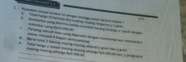 Formatif 5.1 
1. Nyatakan situasi berikut ini dengan menggunakan bentuk aljabar l 
a. Total harga 10 kemeja jika masing-masing harganya y rupiah. 
b. Kembalian yang diterima ketika membeli barang seharga α rupiah dengan 
selémbar uang Rp20.000,00. 
c. Panjang sebuah kayu yang diperoleh dengan memotong kayu sepanjang x
meter menjadi 6 bagian sama panjang. 
d. Berat total 2 barang masing-masing seberat p gram dan q gram
_ 
_e. Total harga x mistar masing-masing seharga Rp5,000,00 dan y penghapus masing-masing seharga Rp3.500,00.