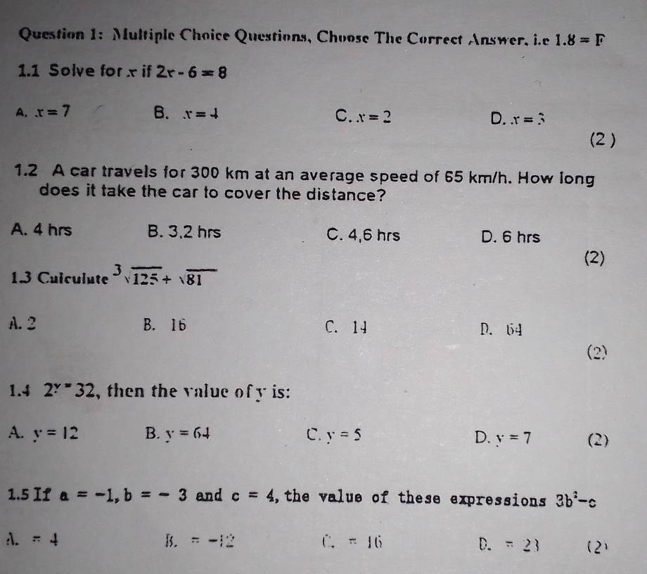 Questions, Choose The Correct Answer, i.e 1.8=F
1.1 Solve for x if 2r-6=8
A. x=7 B. x=4
C. x=2 D. x=3
(2 )
1.2 A car travels for 300 km at an average speed of 65 km/h. How long
does it take the car to cover the distance?
A. 4 hrs B. 3,2 hrs C. 4,6 hrs D. 6 hrs
(2)
1.3 Culculute^3sqrt(125)+sqrt(81)
A. 2 B. 16 C. 14 D. 64
(2)
1.4 2^y=32 , then the value of y is:
A. y=12 B. Y=64 C. y=5 D. y=7 (2)
1.5 If a=-1, b=-3 and c=4 ,the value of these expressions 3b^2-c
1.=4
B. =-12 C. =16 D. =23 (2)