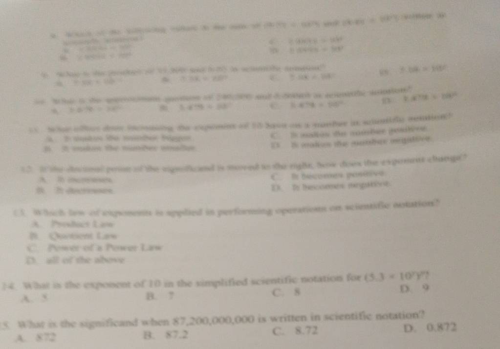 a t 3 m  (x)|y≥slant 4,6) ,,? dexy=8x)^2y ye： 0
S(-1) =960kg=960
=(30=△ HP=P80^
v.84444=88^2
6 * ereell1
(-108
0.3x=28?
5.50x/ 1080 88  1/2  5.64=1480
t(a)t=b^2)^2
50.78/ 30^2
3.634/ 36^2 C 0.4C% =120°
= hue oftes dos incouing the cxpemins of 10 baon as a manber in shmifly rention?
à 2 amtos de meder Páger
C. B malos de cmber gosbère
B 2 men the mabr wulen
E I malion the matbes omgattive.
12. I the coioal prin of the signoficed is mored to the right, hw does the expenees change ?
A l emes C. It becomes postive
1 Io thescoemns mingMoont
(3. Whach lew of exponent is applied in performing operation on scientifie ootation?
A. Prosduct Law
B Chatient Larw
C. Power of a Power Law
D. all of the above
14. What is the exponent of 10 in the simplified scientific notation for (5.3* 10^7)^9 `
A. 5 B. 7 C. 8 D. 9
5. What is the significand when 87,200,000,000 is written in scientific notation?
A. 872 B. 87.2 C. 8.72 D. 0.872