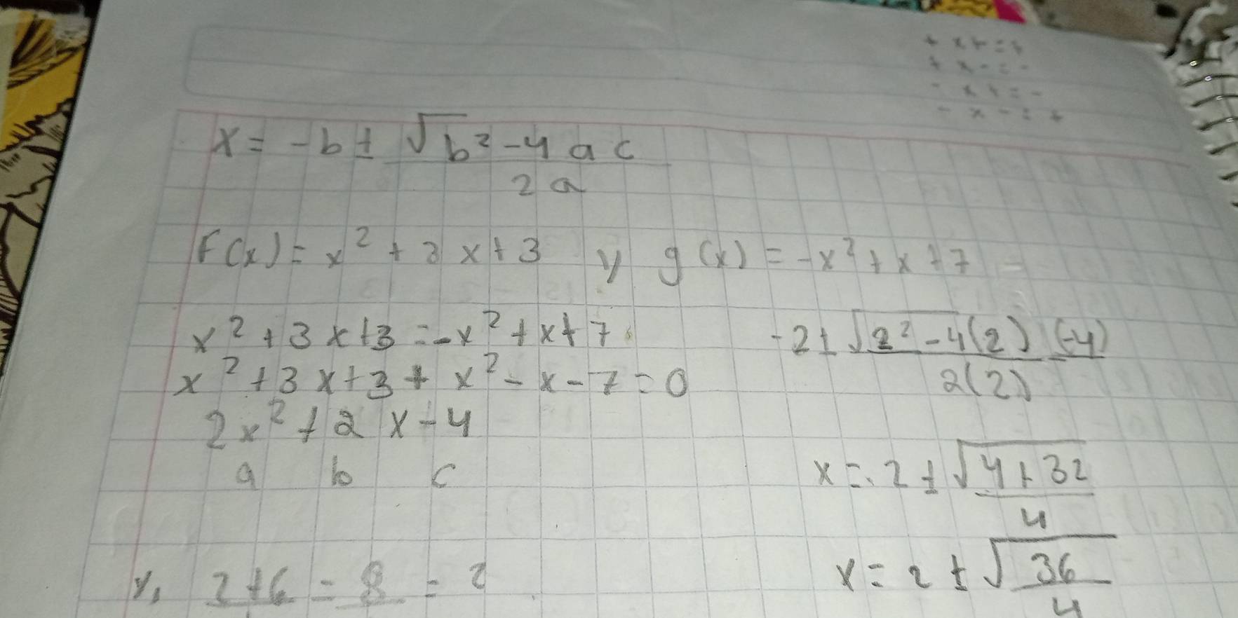 x=-b±  (sqrt(b^2-4ac))/2a 
F(x)=x^2+3x+3
g(x)=-x^2+x+7
x^2+3x+3=-x^2+x+7
x^2+3x+3+x^2-x-7=0
-21 (sqrt(2^2-4)(2)(-4))/2(2) 
2x^2+2x-4
a lo C
x=2±  (sqrt(4+32))/4 
y, _ 2+6=_ 8=2
x=2±  sqrt(36)/4 