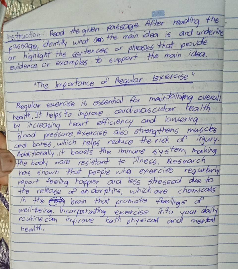 instruction : Read the given passage. After reading the 
passage, identify what c) the main idea is and underling 
or highlght the centences or phroses that provde 
evidence or examples to support the main idea. 
"(The Importance of Regular eexercise " 
Regular exercise is escential for maintainging overall 
health, It helps to improve cardiovascular health 
by incrleasing heart efficiency and lowering 
blood pressure. xercise also strengthens muscles 
and bores, which helps reduce the risk of injury. 
Additionally, it boosts the immune system making 
The body mare resistant to illness. Research 
has shown that people who exercise regurbarly 
report feeling happier and less stressed due to 
the release of endorphins, which are chemicoks 
in the brain that pramate feelings of 
well-being. Incorparating exercise into your daily 
rcutine can improve both physical and mental 
health.