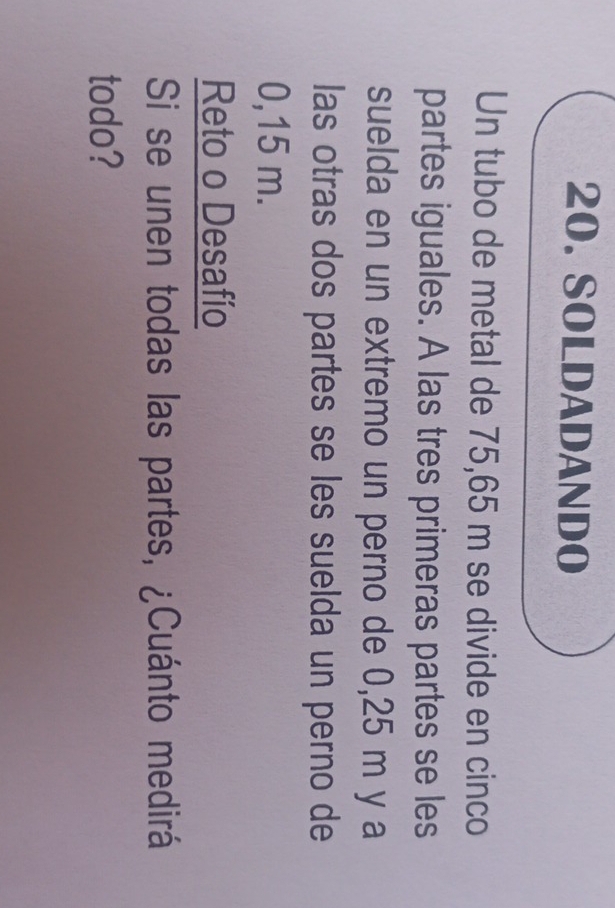 SOLDADANDO 
Un tubo de metal de 75,65 m se divide en cinco 
partes iguales. A las tres primeras partes se les 
suelda en un extremo un perno de 0,25 m y a 
las otras dos partes se les suelda un perno de
0,15 m. 
Reto o Desafío 
Si se unen todas las partes, ¿Cuánto medirá 
todo?