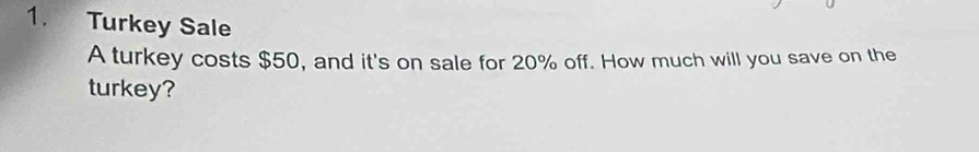 Turkey Sale 
A turkey costs $50, and it's on sale for 20% off. How much will you save on the 
turkey?