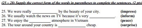 (25 - 28) Supply the correct form of the words in parentheses to complete the sentences. (2 pts. 
25. We were really _by the beauty of your city. (impress) 
26. We usually watch the news on TV because it's very _(inform) 
27. We enjoy the _atmosphere in Vietnam (peace) 
28. The tour around your country is _cheap. (surprise)