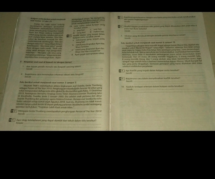 nam or 2  4 da o  5 Kutipan cerita berkut unful menjawal mengangguk sétuju “Ya. müngk in ity [ 5. ] Bageimana pendapatmu dengan cara Greta yang membulos untuk melaksanskan
u n t u k  menghentik an ro b o t i ."  masalahnya. Kita harus mencari s  _
Jawah o  pedol lingkungsenya?
membantu netugas pemadam Slang rlu, saat zobut sedang
24. Lata waktu d'alam kutipan centa
kebakaran mémzdamkán kehskaran  t schut ocalah .  6 ] luatlals bagian pemtrukasn teks pidato yang dapat dibawakan olen anak kxas 6
Ryaw dan Maya sedang mengame besaç sesu atu yang angerkan tenadi a. pag/harl c sare har d. maleen hari Sawab pada Harí Iumi Sedunial
jauh melatui layar monitor. Tiba tiba,  kumpan centa sersebut ada/ah .... Konfik utams yang terjadi calam b siàng hai_
o b   t y   g  m ereka  cp ta k an  d a  p v  
robut ine bevulzan menjad) Nar clan  kebakaran yang tevjadi pada 7. Jeleskan yang dimakaud dengan metode pidato membaca naskan!
L awa b
mulaimenak sekenlingnya 'Ada apa
dengan robor itu?' tanya Maya dengan  Teks berikut untuk menjawab soal nomar 8 sampai 70
b robot yang cliciptakan Ryan dan sang har  
keterkejutan, ''Xiku tdak tañy!'' jwa h *Sepertim a sebagian besar memilh Yogya sebagai tujuan Šburan kita, Apakah kita
Hyan dengan zəda pamk. ''Wasti ada sepakai untuk liburan ke Yogya?'' tanya āgni, ''Sebentar, sebentar. Kan tdak semue
` robot yang diciptakan Iy an ca . Mays terbakar
yang salah dengan chia pengenda anak ingin ke Yogya. Coba kia tanya dulu pendapat yang lam," Juna berpendapat
robotnya." "Musglin ada vinus yan Krlas kemoshi ruh. Nama-nama kota lain kembali disebut. Usul kembali bermunculan.
d. Ryan gagal menciptakan robor Maya siba-tike menjadi iar
menyerang sstemnya, " édaya mencche Akhimya, siswa keïas ti meiakukan pemungutan suara untuk menentukan suara
memberikan kemungkinan. Ryan terbanyak. Dari 24 siswa, 20 Gang memlih Yogyakaita, à grang memilih Solo,
0 orang memilíh Dieng, dan 1 crang abstain atau tidak membenkan suara. Agni
tampak lega setelah keïas 6 berhasé menentukan tujan liburan. Masí baryak ha
l. Kerjakan sual-soal di bawah ini dengan benar!  lain yang perlu dirapatkan, termasuk persiapan yang haras dřakukan oleh siswa
_
1.  Apa tujuan pevulis menulis teks biograf seorang takoh? sebelun melakukan perjalanan.
_
B.] Apa konfik yang terjadi dalam kutipan cerita tersebaut
_
_
2. Bagaimana cara meremukan informasí dalam teks biografi? Jawab:
_
Jawah
_
_9. ] Bagaimana cara tokoh menyelesaïkan konfk tersebut?
_
Teks berikut untuk menjawab soal nomor 3 sampal 5. Jawab:
Majalah TIME's menetapkan aktiws Änqkungan asal Swedia. Greta Thumberg,
sehagai Person of The Year 2019, Penghargaan kepada gadis berusia 16 tahun yang 10. Apakan terdapat orientasi dalam kušipan cerita tersebut?
vokal menjuarakan bahaya jeda átim globar itu diumumkan pada Rabu, 11 Desember Jawalx_
2019. Perempuan bernama lengkap Greta Tintín Eleonora Ernman Thunberg lahin
di Stockholm, Swedia, pada 3 Jaruari 2003. Dia adalah anak pertama dari aktor
Svante Thumberg dan penyanyí opera Malena Emman, Remaja asaï Swedia itu rutin
bolos sekolah setap Jumat sejak Agustus 2018. Saat itu, Thunberg izin tidak masuk
sekolah harya urituk berdīri di depan gedung parlemen Stockholm sambil memegang
spanduk bertuliskan ''Tindakan Lebih Kuat untuk iklim.''
Mengapa Greta Thunberg menidapatkan penghargaan Person of The Year 20197
Jawab:_
_
4. ] Apa sikap keteladanan yang dapat diambil dari tokon dalam teks tersebut?
Jawah_
_